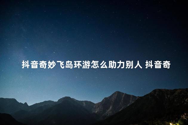 抖音奇妙飞岛环游怎么助力别人 抖音奇妙飞岛环游活动邀请多少人才能获得88元红包